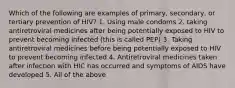 Which of the following are examples of primary, secondary, or tertiary prevention of HIV? 1. Using male condoms 2. taking antiretroviral medicines after being potentially exposed to HIV to prevent becoming infected (this is called PEP) 3. Taking antiretroviral medicines before being potentially exposed to HIV to prevent becoming infected 4. Antiretroviral medicines taken after infection with HIC has occurred and symptoms of AIDS have developed 5. All of the above