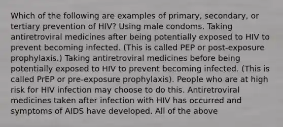 Which of the following are examples of primary, secondary, or tertiary prevention of HIV? Using male condoms. Taking antiretroviral medicines after being potentially exposed to HIV to prevent becoming infected. (This is called PEP or post-exposure prophylaxis.) Taking antiretroviral medicines before being potentially exposed to HIV to prevent becoming infected. (This is called PrEP or pre-exposure prophylaxis). People who are at high risk for HIV infection may choose to do this. Antiretroviral medicines taken after infection with HIV has occurred and symptoms of AIDS have developed. All of the above