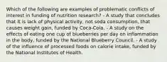 Which of the following are examples of problematic conflicts of interest in funding of nutrition research? - A study that concludes that it is lack of physical activity, not soda consumption, that causes weight gain, funded by Coca-Cola. - A study on the effects of eating one cup of blueberries per day on inflammation in the body, funded by the National Blueberry Council. - A study of the influence of processed foods on calorie intake, funded by the National Institutes of Health.