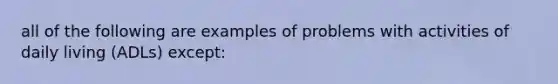 all of the following are examples of problems with activities of daily living (ADLs) except: