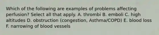 Which of the following are examples of problems affecting perfusion? Select all that apply. A. thrombi B. emboli C. high altitudes D. obstruction (congestion, Asthma/COPD) E. blood loss F. narrowing of <a href='https://www.questionai.com/knowledge/kZJ3mNKN7P-blood-vessels' class='anchor-knowledge'>blood vessels</a>