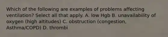 Which of the following are examples of problems affecting ventilation? Select all that apply. A. low Hgb B. unavailability of oxygen (high altitudes) C. obstruction (congestion, Asthma/COPD) D. thrombi