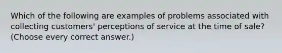 Which of the following are examples of problems associated with collecting customers' perceptions of service at the time of sale? (Choose every correct answer.)