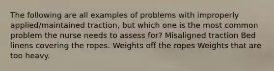 The following are all examples of problems with improperly applied/maintained traction, but which one is the most common problem the nurse needs to assess for? Misaligned traction Bed linens covering the ropes. Weights off the ropes Weights that are too heavy.