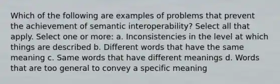 Which of the following are examples of problems that prevent the achievement of semantic interoperability? Select all that apply. Select one or more: a. Inconsistencies in the level at which things are described b. Different words that have the same meaning c. Same words that have different meanings d. Words that are too general to convey a specific meaning