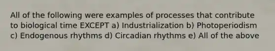 All of the following were examples of processes that contribute to biological time EXCEPT a) Industrialization b) Photoperiodism c) Endogenous rhythms d) Circadian rhythms e) All of the above