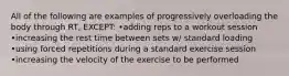 All of the following are examples of progressively overloading the body through RT, EXCEPT: •adding reps to a workout session •increasing the rest time between sets w/ standard loading •using forced repetitions during a standard exercise session •increasing the velocity of the exercise to be performed