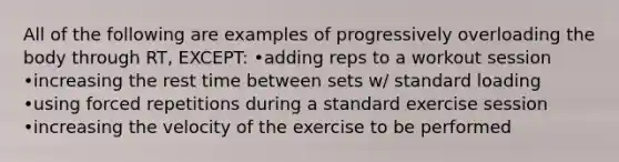 All of the following are examples of progressively overloading the body through RT, EXCEPT: •adding reps to a workout session •increasing the rest time between sets w/ standard loading •using forced repetitions during a standard exercise session •increasing the velocity of the exercise to be performed