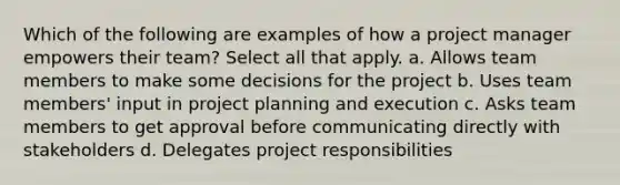 Which of the following are examples of how a project manager empowers their team? Select all that apply. a. Allows team members to make some decisions for the project b. Uses team members' input in project planning and execution c. Asks team members to get approval before communicating directly with stakeholders d. Delegates project responsibilities