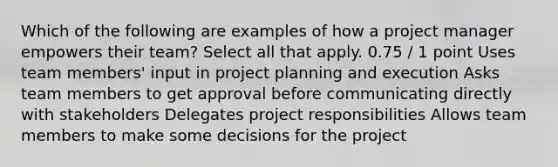 Which of the following are examples of how a project manager empowers their team? Select all that apply. 0.75 / 1 point Uses team members' input in project planning and execution Asks team members to get approval before communicating directly with stakeholders Delegates project responsibilities Allows team members to make some decisions for the project