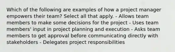 Which of the following are examples of how a project manager empowers their team? Select all that apply. - Allows team members to make some decisions for the project - Uses team members' input in project planning and execution - Asks team members to get approval before communicating directly with stakeholders - Delegates project responsibilities