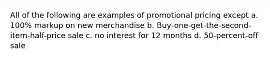 All of the following are examples of promotional pricing except a. 100% markup on new merchandise b. Buy-one-get-the-second-item-half-price sale c. no interest for 12 months d. 50-percent-off sale