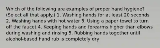 Which of the following are examples of proper hand hygiene? (Select all that apply.) 1. Washing hands for at least 20 seconds 2. Washing hands with hot water 3. Using a paper towel to turn off the faucet 4. Keeping hands and forearms higher than elbows during washing and rinsing 5. Rubbing hands together until alcohol-based hand rub is completely dry