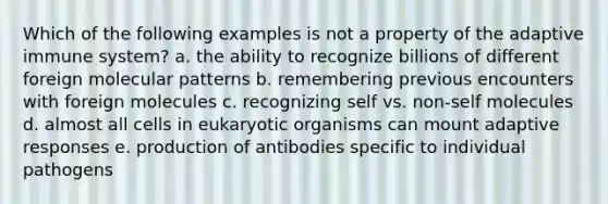 Which of the following examples is not a property of the adaptive immune system? a. the ability to recognize billions of different foreign molecular patterns b. remembering previous encounters with foreign molecules c. recognizing self vs. non-self molecules d. almost all cells in eukaryotic organisms can mount adaptive responses e. production of antibodies specific to individual pathogens