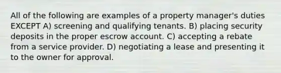 All of the following are examples of a property manager's duties EXCEPT A) screening and qualifying tenants. B) placing security deposits in the proper escrow account. C) accepting a rebate from a service provider. D) negotiating a lease and presenting it to the owner for approval.