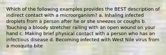 Which of the following examples provides the BEST description of indirect contact with a microorganism? a. Inhaling infected droplets from a person after he or she sneezes or coughs b. Touching a bloody stretcher railing with an open wound on your hand c. Making brief physical contact with a person who has an infectious disease d. Becoming infected with West Nile virus from a mosquito bite