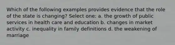 Which of the following examples provides evidence that the role of the state is changing? Select one: a. the growth of public services in health care and education b. changes in market activity c. inequality in family definitions d. the weakening of marriage