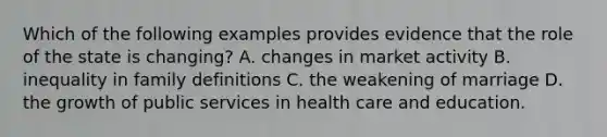 Which of the following examples provides evidence that the role of the state is changing? A. changes in market activity B. inequality in family definitions C. the weakening of marriage D. the growth of public services in health care and education.