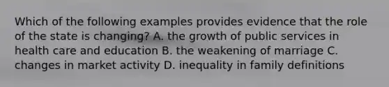 Which of the following examples provides evidence that the role of the state is changing? A. the growth of public services in health care and education B. the weakening of marriage C. changes in market activity D. inequality in family definitions