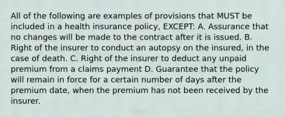 All of the following are examples of provisions that MUST be included in a health insurance policy, EXCEPT: A. Assurance that no changes will be made to the contract after it is issued. B. Right of the insurer to conduct an autopsy on the insured, in the case of death. C. Right of the insurer to deduct any unpaid premium from a claims payment D. Guarantee that the policy will remain in force for a certain number of days after the premium date, when the premium has not been received by the insurer.