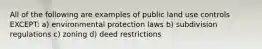 All of the following are examples of public land use controls EXCEPT: a) environmental protection laws b) subdivision regulations c) zoning d) deed restrictions