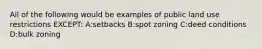 All of the following would be examples of public land use restrictions EXCEPT: A:setbacks B:spot zoning C:deed conditions D:bulk zoning