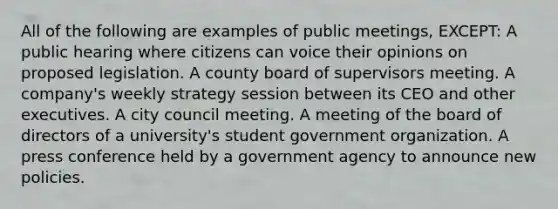 All of the following are examples of public meetings, EXCEPT: A public hearing where citizens can voice their opinions on proposed legislation. A county board of supervisors meeting. A company's weekly strategy session between its CEO and other executives. A city council meeting. A meeting of the board of directors of a university's student government organization. A press conference held by a government agency to announce new policies.