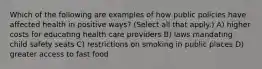 Which of the following are examples of how public policies have affected health in positive ways? (Select all that apply.) A) higher costs for educating health care providers B) laws mandating child safety seats C) restrictions on smoking in public places D) greater access to fast food