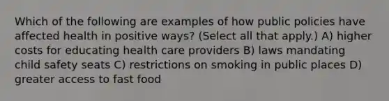 Which of the following are examples of how public policies have affected health in positive ways? (Select all that apply.) A) higher costs for educating health care providers B) laws mandating child safety seats C) restrictions on smoking in public places D) greater access to fast food