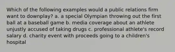 Which of the following examples would a public relations firm want to downplay? a. a special Olympian throwing out the first ball at a baseball game b. media coverage about an athlete unjustly accused of taking drugs c. professional athlete's record salary d. charity event with proceeds going to a children's hospital