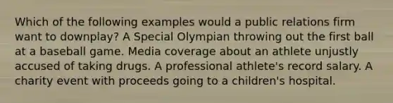 Which of the following examples would a public relations firm want to downplay? A Special Olympian throwing out the first ball at a baseball game. Media coverage about an athlete unjustly accused of taking drugs. A professional athlete's record salary. A charity event with proceeds going to a children's hospital.