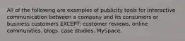 All of the following are examples of publicity tools for interactive communication between a company and its consumers or business customers EXCEPT: customer reviews. online communities. blogs. case studies. MySpace.