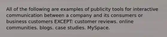 All of the following are examples of publicity tools for interactive communication between a company and its consumers or business customers EXCEPT: customer reviews. online communities. blogs. case studies. MySpace.