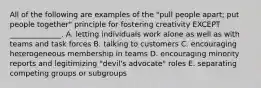 All of the following are examples of the​ "pull people​ apart; put people​ together" principle for fostering creativity EXCEPT​ ______________. A. letting individuals work alone as well as with teams and task forces B. talking to customers C. encouraging heterogeneous membership in teams D. encouraging minority reports and legitimizing​ "devil's advocate" roles E. separating competing groups or subgroups