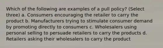 Which of the following are examples of a pull policy? (Select three) a. Consumers encouraging the retailer to carry the product b. Manufacturers trying to stimulate consumer demand by promoting directly to consumers c. Wholesalers using personal selling to persuade retailers to carry the products d. Retailers asking their wholesalers to carry the product