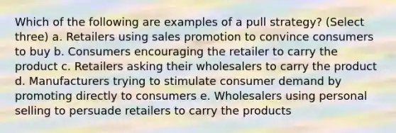 Which of the following are examples of a pull strategy? (Select three) a. Retailers using sales promotion to convince consumers to buy b. Consumers encouraging the retailer to carry the product c. Retailers asking their wholesalers to carry the product d. Manufacturers trying to stimulate consumer demand by promoting directly to consumers e. Wholesalers using personal selling to persuade retailers to carry the products