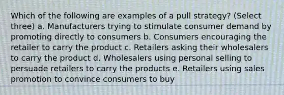 Which of the following are examples of a pull strategy? (Select three) a. Manufacturers trying to stimulate consumer demand by promoting directly to consumers b. Consumers encouraging the retailer to carry the product c. Retailers asking their wholesalers to carry the product d. Wholesalers using personal selling to persuade retailers to carry the products e. Retailers using sales promotion to convince consumers to buy