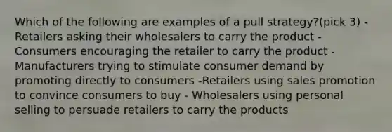 Which of the following are examples of a pull strategy?(pick 3) -Retailers asking their wholesalers to carry the product -Consumers encouraging the retailer to carry the product -Manufacturers trying to stimulate consumer demand by promoting directly to consumers -Retailers using sales promotion to convince consumers to buy - Wholesalers using personal selling to persuade retailers to carry the products