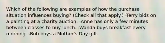 Which of the following are examples of how the purchase situation influences buying? (Check all that apply.) -Terry bids on a painting at a charity auction. -Anne has only a few minutes between classes to buy lunch. -Wanda buys breakfast every morning. -Bob buys a Mother's Day gift.