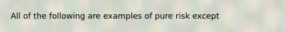 All of the following are examples of pure risk except