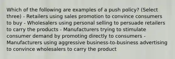 Which of the following are examples of a push policy? (Select three) - Retailers using sales promotion to convince consumers to buy - Wholesalers using personal selling to persuade retailers to carry the products - Manufacturers trying to stimulate consumer demand by promoting directly to consumers - Manufacturers using aggressive business-to-business advertising to convince wholesalers to carry the product