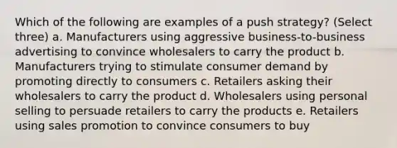 Which of the following are examples of a push strategy? (Select three) a. Manufacturers using aggressive business-to-business advertising to convince wholesalers to carry the product b. Manufacturers trying to stimulate consumer demand by promoting directly to consumers c. Retailers asking their wholesalers to carry the product d. Wholesalers using personal selling to persuade retailers to carry the products e. Retailers using sales promotion to convince consumers to buy