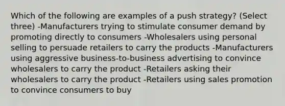 Which of the following are examples of a push strategy? (Select three) -Manufacturers trying to stimulate consumer demand by promoting directly to consumers -Wholesalers using personal selling to persuade retailers to carry the products -Manufacturers using aggressive business-to-business advertising to convince wholesalers to carry the product -Retailers asking their wholesalers to carry the product -Retailers using sales promotion to convince consumers to buy