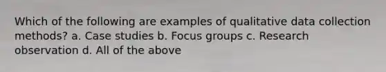 Which of the following are examples of qualitative data collection methods? a. Case studies b. Focus groups c. Research observation d. All of the above