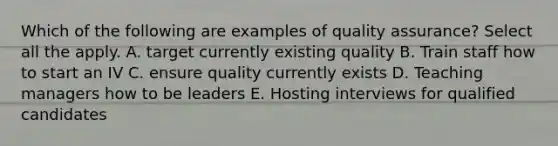 Which of the following are examples of quality assurance? Select all the apply. A. target currently existing quality B. Train staff how to start an IV C. ensure quality currently exists D. Teaching managers how to be leaders E. Hosting interviews for qualified candidates