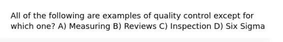 All of the following are examples of quality control except for which one? A) Measuring B) Reviews C) Inspection D) Six Sigma