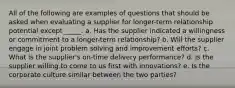 All of the following are examples of questions that should be asked when evaluating a supplier for longer-term relationship potential except _____.​ a. ​Has the supplier indicated a willingness or commitment to a longer-term relationship? b. ​Will the supplier engage in joint problem solving and improvement efforts? c. ​What is the supplier's on-time delivery performance? d. ​Is the supplier willing to come to us first with innovations? e. ​Is the corporate culture similar between the two parties?