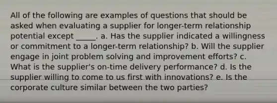 All of the following are examples of questions that should be asked when evaluating a supplier for longer-term relationship potential except _____.​ a. ​Has the supplier indicated a willingness or commitment to a longer-term relationship? b. ​Will the supplier engage in joint problem solving and improvement efforts? c. ​What is the supplier's on-time delivery performance? d. ​Is the supplier willing to come to us first with innovations? e. ​Is the corporate culture similar between the two parties?