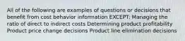 All of the following are examples of questions or decisions that benefit from cost behavior information EXCEPT: Managing the ratio of direct to indirect costs Determining product profitability Product price change decisions Product line elimination decisions