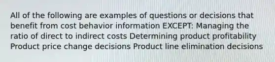 All of the following are examples of questions or decisions that benefit from cost behavior information EXCEPT: Managing the ratio of direct to indirect costs Determining product profitability Product price change decisions Product line elimination decisions